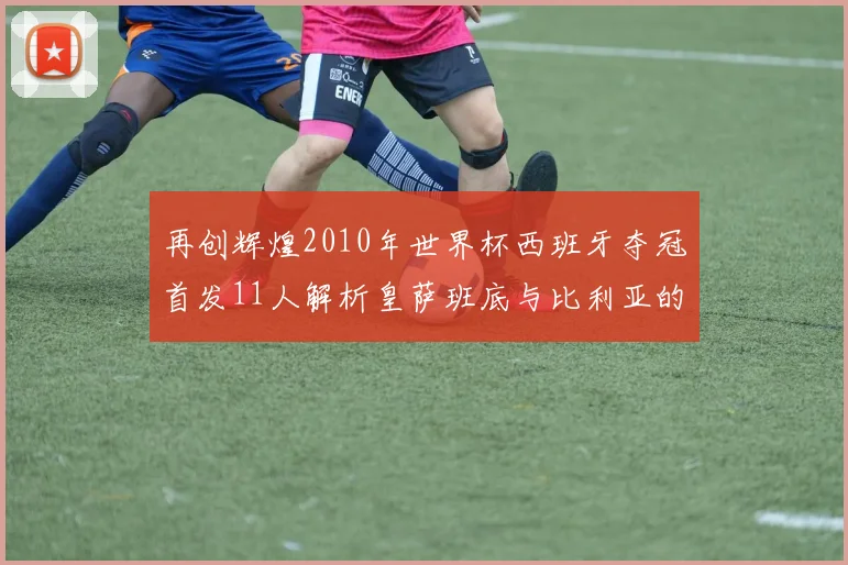 再创辉煌2010年世界杯西班牙夺冠首发11人解析皇萨班底与比利亚的传奇之路
