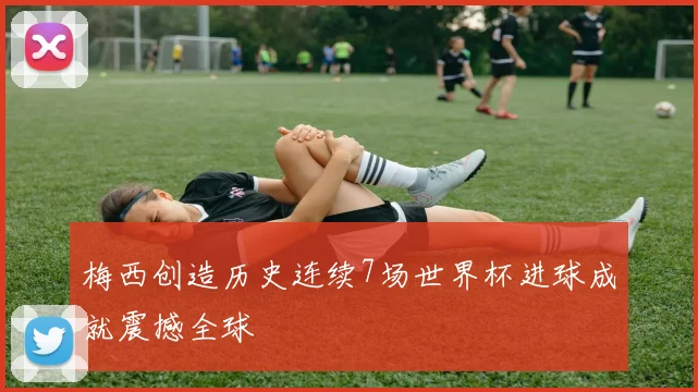 梅西创造历史连续7场世界杯进球成就震撼全球