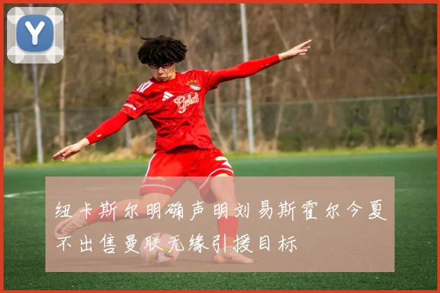 纽卡斯尔明确声明刘易斯霍尔今夏不出售曼联无缘引援目标