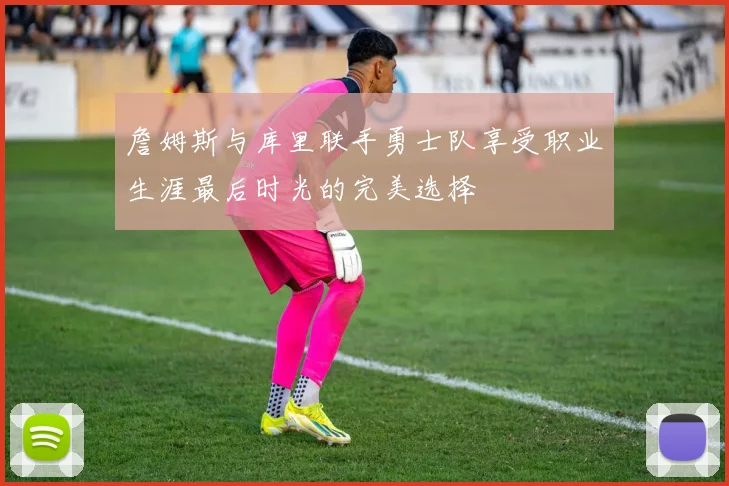 詹姆斯与库里联手勇士队享受职业生涯最后时光的完美选择