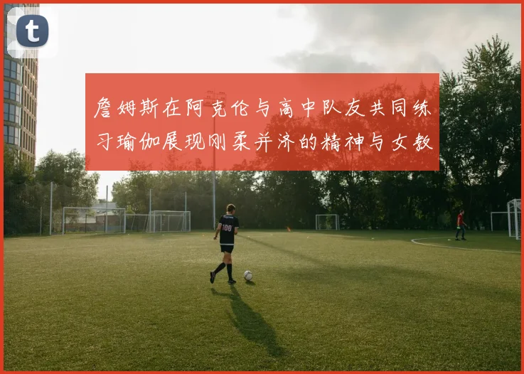 詹姆斯在阿克伦与高中队友共同练习瑜伽展现刚柔并济的精神与女教练合影留念