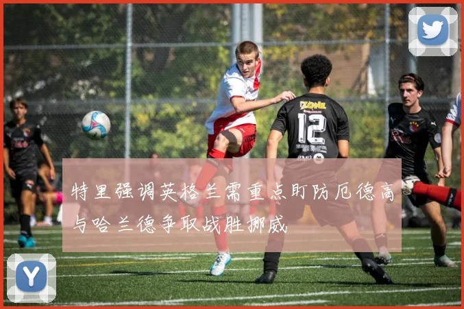 特里强调英格兰需重点盯防厄德高与哈兰德争取战胜挪威