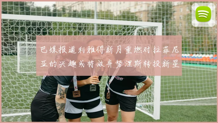 巴媒报道利雅得新月重燃对拉菲尼亚的兴趣或将放弃努涅斯转投新星