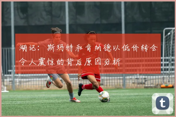 湖记：斯玛特和肯纳德以低价转会令人震惊的背后原因分析