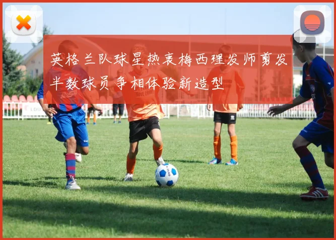 英格兰队球星热衷梅西理发师剪发半数球员争相体验新造型