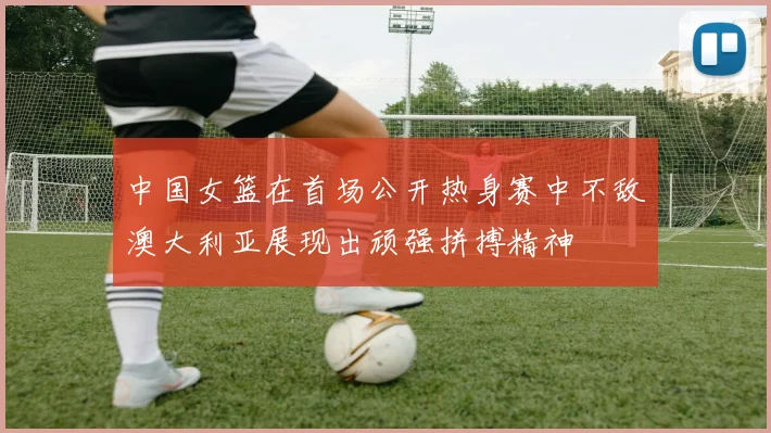 中国女篮在首场公开热身赛中不敌澳大利亚展现出顽强拼搏精神