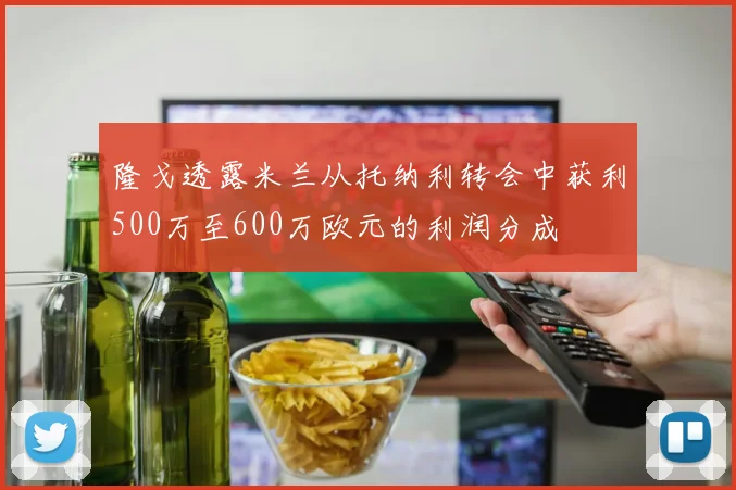隆戈透露米兰从托纳利转会中获利500万至600万欧元的利润分成