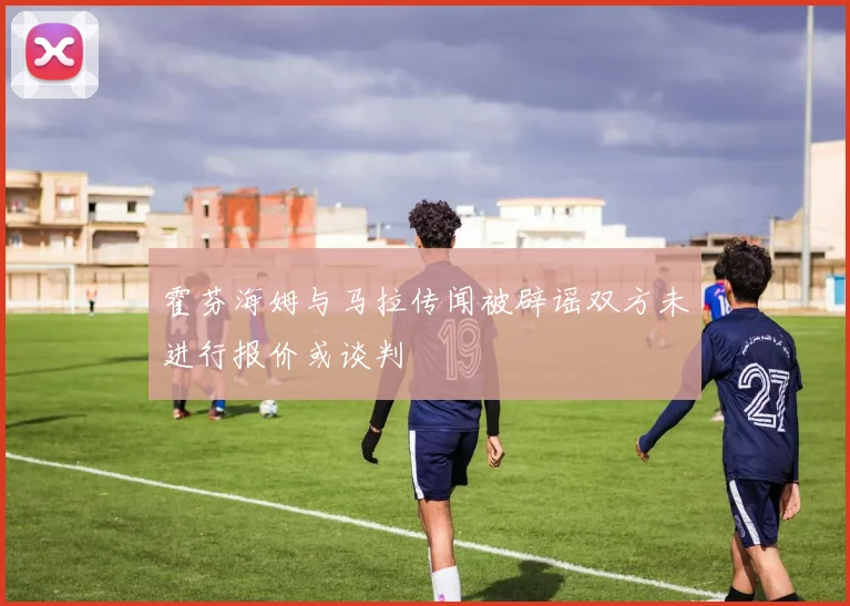 霍芬海姆与马拉传闻被辟谣双方未进行报价或谈判
