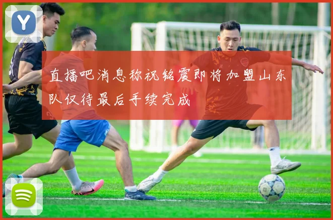 直播吧消息称祝铭震即将加盟山东队仅待最后手续完成